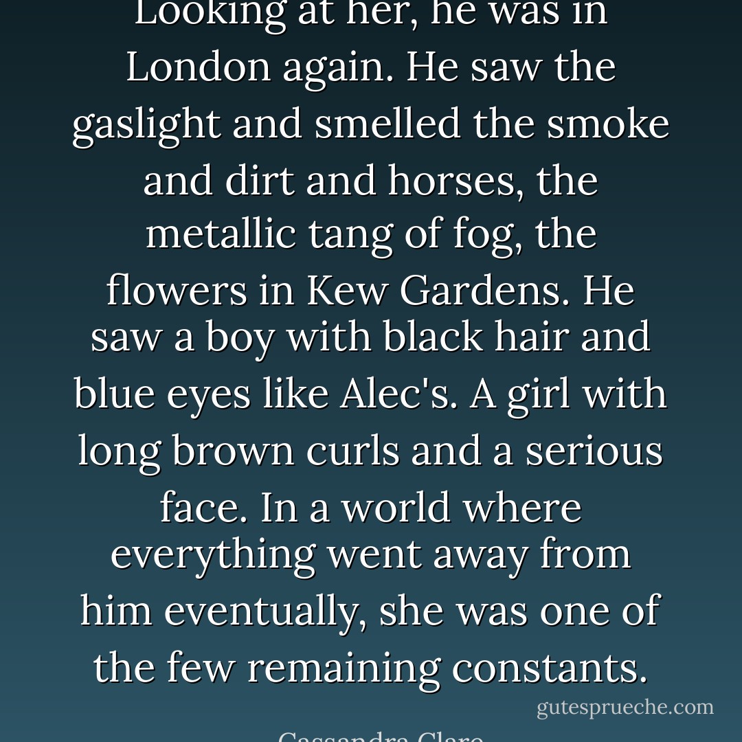 Looking at her, he was in London again. He saw the gaslight and smelled the smoke and dirt and horses, the metallic tang of fog, the flowers in Kew Gardens. He saw a boy with black hair and blue eyes like Alec's. A girl with long brown curls and a serious face. In a world where everything went away from him eventually, she was one of the few remaining constants. - Cassandra Clare