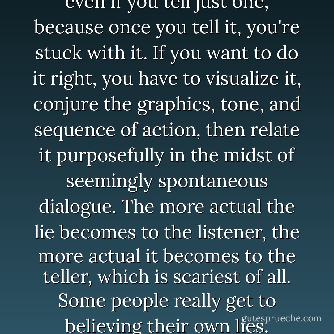 Lying is a full time occupation, even if you tell just one, because once you tell it, you're stuck with it. If you want to do it right, you have to visualize it, conjure the graphics, tone, and sequence of action, then relate it purposefully in the midst of seemingly spontaneous dialogue. The more actual the lie becomes to the listener, the more actual it becomes to the teller, which is scariest of all. Some people really get to believing their own lies. - Hilary Thayer Hamann
