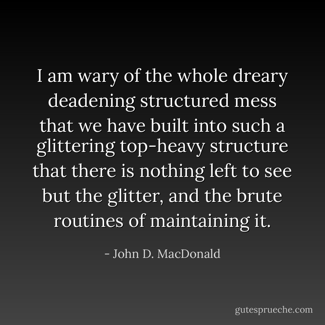 I am wary of the whole dreary deadening structured mess that we have built into such a glittering top-heavy structure that there is nothing left to see but the glitter, and the brute routines of maintaining it. - John D. MacDonald