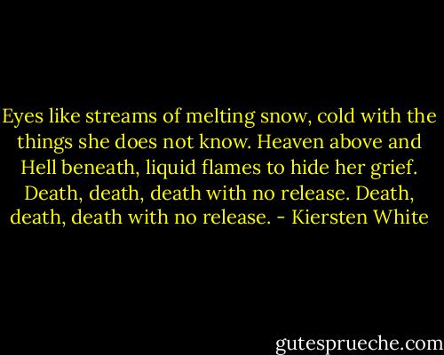 Eyes like streams of melting snow, cold with the things she does not know. Heaven above and Hell beneath, liquid flames to hide her grief. Death, death, death with no release. Death, death, death with no release. - Kiersten White
