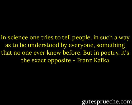 In science one tries to tell people, in such a way as to be understood by everyone, something that no one ever knew before. But in poetry, it's the exact opposite - Franz Kafka