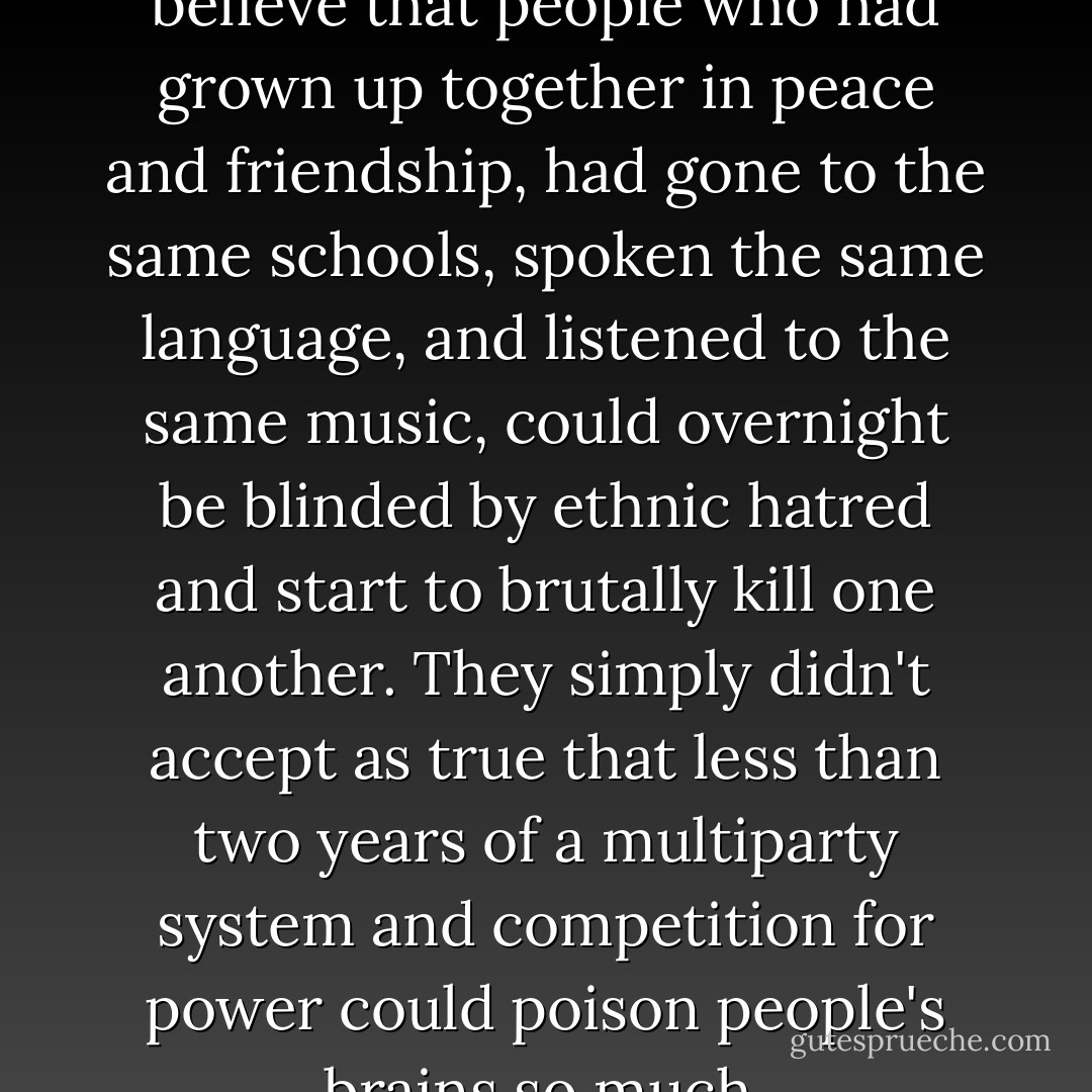 My mom and dad refused to believe that people who had grown up together in peace and friendship, had gone to the same schools, spoken the same language, and listened to the same music, could overnight be blinded by ethnic hatred and start to brutally kill one another. They simply didn't accept as true that less than two years of a multiparty system and competition for power could poison people's brains so much. - Savo Heleta