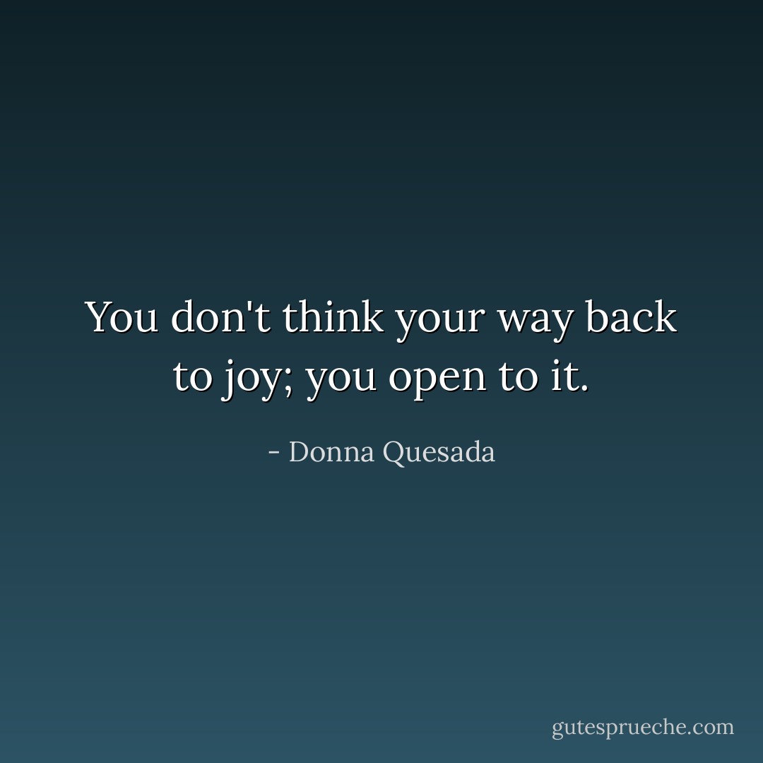 You don't think your way back to joy; you open to it. - Donna Quesada