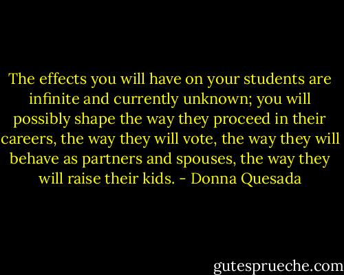 The effects you will have on your students are infinite and currently unknown; you will possibly shape the way they proceed in their careers, the way they will vote, the way they will behave as partners and spouses, the way they will raise their kids. - Donna Quesada