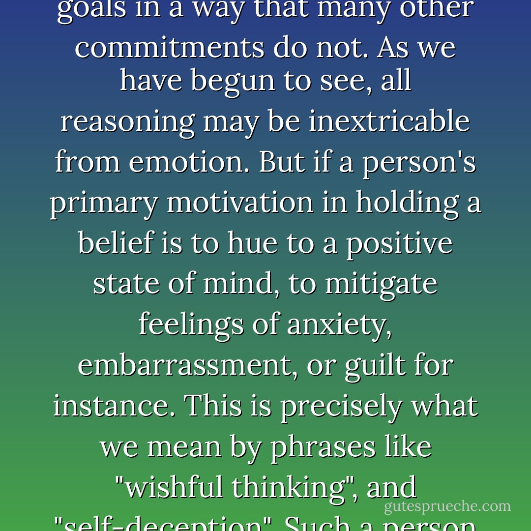 There is a sense in which all cognition can be said to be motivated. One is motivated to understand the world, to be in touch with reality, to remove doubt, etc. Alternately one might say that motivation is an aspect of cognition itself. Nevertheless, motives like wanting to find the truth, not wanting to be mistaken, etc., tend to align with epistemic goals in a way that many other commitments do not. As we have begun to see, all reasoning may be inextricable from emotion. But if a person's primary motivation in holding a belief is to hue to a positive state of mind, to mitigate feelings of anxiety, embarrassment, or guilt for instance. This is precisely what we mean by phrases like "wishful thinking", and "self-deception". Such a person will of necessity be less responsive to valid chains of evidence and argument that run counter to the beliefs he is seeking to maintain. To point out non-epistemic motives in an others view of the world, therefore, is always a criticism, as it serves to cast doubt on a persons connection to the world as it is. - Sam Harris