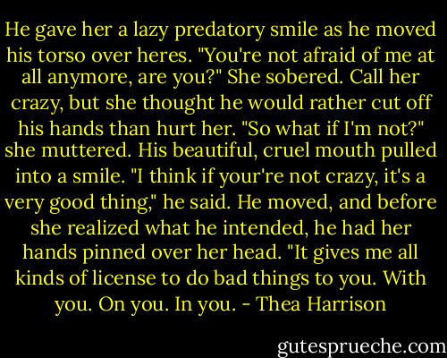 He gave her a lazy predatory smile as he moved his torso over heres. "You're not afraid of me at all anymore, are you?"<br />She sobered. Call her crazy, but she thought he would rather cut off his hands than hurt her. "So what if I'm not?" she muttered.<br />His beautiful, cruel mouth pulled into a smile. "I think if your're not crazy, it's a very good thing," he said. He moved, and before she realized what he intended, he had her hands pinned over her head. "It gives me all kinds of license to do bad things to you. With you. On you. In you. - Thea Harrison