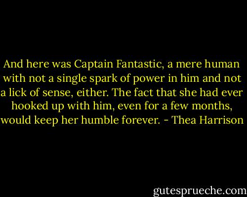 And here was Captain Fantastic, a mere human with not a single spark of power in him and not a lick of sense, either. The fact that she had ever hooked up with him, even for a few months, would keep her humble forever. - Thea Harrison