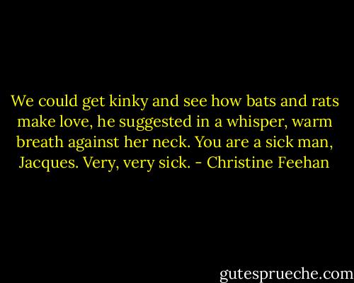 We could get kinky and see how bats and rats make love, he suggested in a whisper, warm breath against her neck.<br />You are a sick man, Jacques. Very, very sick. - Christine Feehan