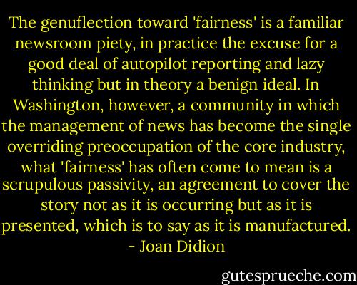 The genuflection toward 'fairness' is a familiar newsroom piety, in practice the excuse for a good deal of autopilot reporting and lazy thinking but in theory a benign ideal. In Washington, however, a community in which the management of news has become the single overriding preoccupation of the core industry, what 'fairness' has often come to mean is a scrupulous passivity, an agreement to cover the story not as it is occurring but as it is presented, which is to say as it is manufactured. - Joan Didion