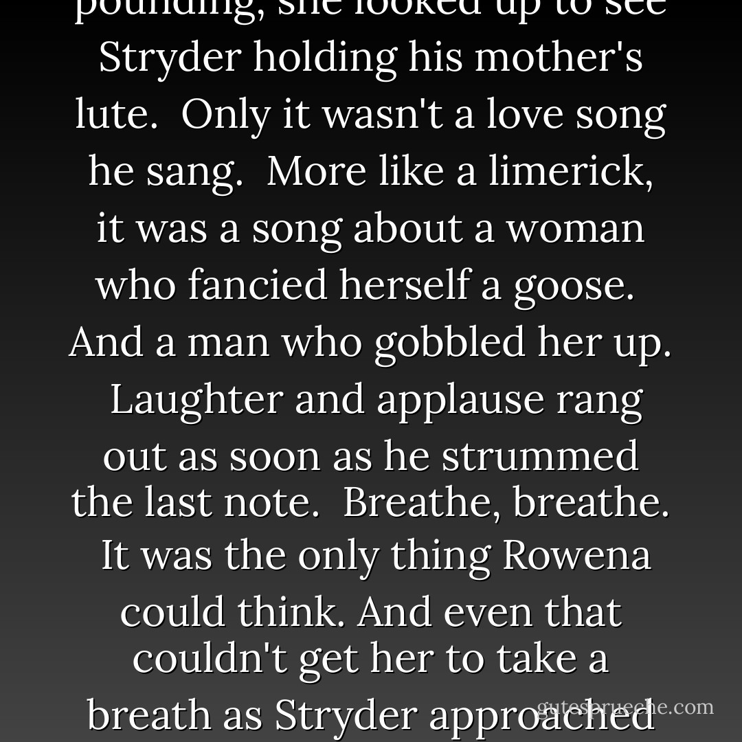 Staring at the floor, she didn't even look up as the final contestant entered.<br /><br />Not until she heard a deep, rich baritone that filled the hall with the most beautiful sound she had ever heard.<br /><br />Her heart pounding, she looked up to see Stryder holding his mother's lute.<br /><br />Only it wasn't a love song he sang.<br /><br />More like a limerick, it was a song about a woman who fancied herself a goose.<br /><br />And a man who gobbled her up.<br /><br />Laughter and applause rang out as soon as he strummed the last note.<br /><br />Breathe, breathe.<br /><br />It was the only thing Rowena could think. And even that couldn't get her to take a breath as Stryder approached her.<br /><br />He smoothed her hair and straightened her feathered crown. "Methinks my goose has molted."<br /><br />Rowena laughed as more tears streaked down her face. - Kinley MacGregor
