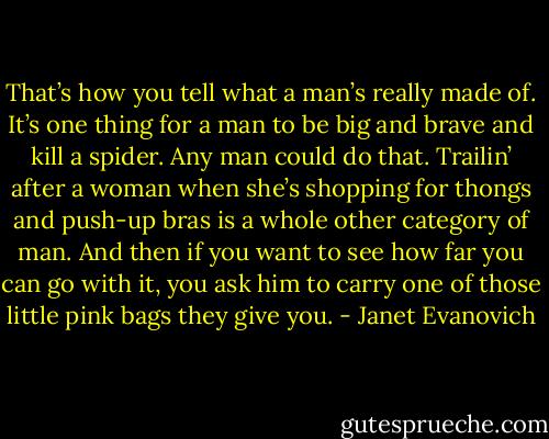 That’s how you tell what a man’s really made of. It’s one thing for a man to be big and brave and kill a spider. Any man could do that. Trailin’ after a woman when she’s shopping for thongs and push-up bras is a whole other category of man. And then if you want to see how far you can go with it, you ask him to carry one of those little pink bags they give you. - Janet Evanovich