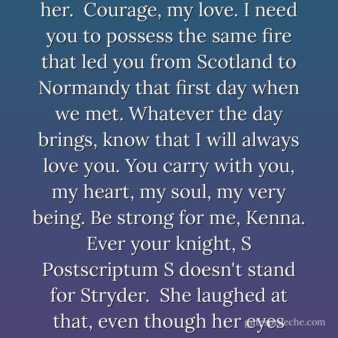 She broke the seal to find the flowing, masculine script that had come to mean the world to her.<br /><br />Courage, my love. I need you to possess the same fire that led you from Scotland to Normandy that first day when we met. Whatever the day brings, know that I will always love you. You carry with you, my heart, my soul, my very being. Be strong for me, Kenna.<br /><br />Ever your knight,<br />S<br /><br />Postscriptum<br />S doesn't stand for Stryder.<br /><br />She laughed at that, even though her eyes were filled with tears.<br /><br />-Simon in a letter to Kenna - Kinley MacGregor