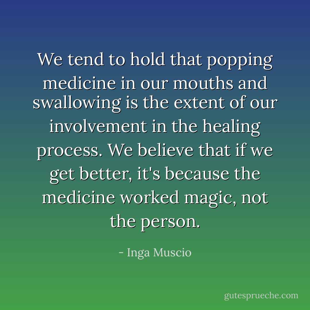 We tend to hold that popping medicine in our mouths and swallowing is the extent of our involvement in the healing process. We believe that if we get better, it's because the medicine worked magic, not the person. - Inga Muscio