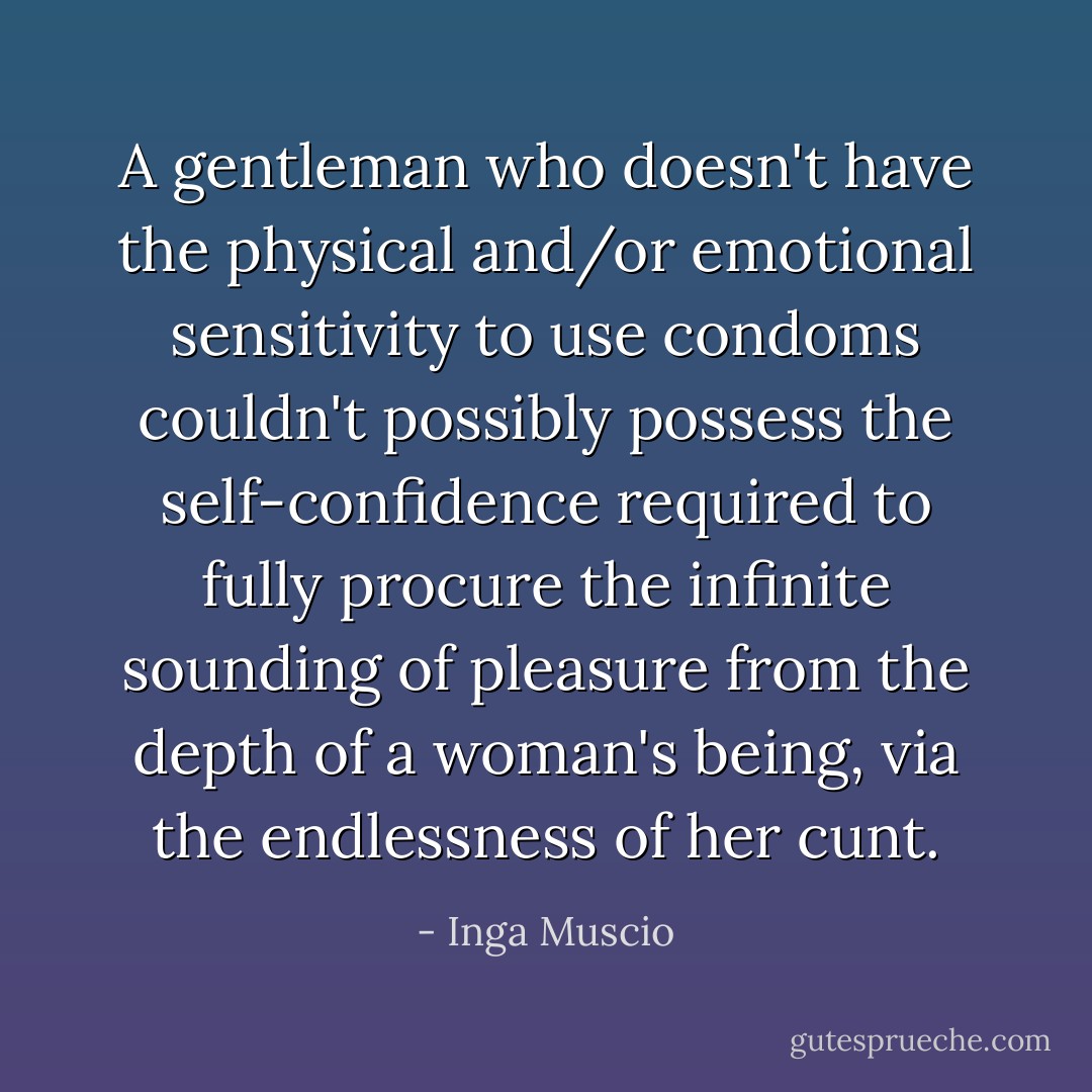 A gentleman who doesn't have the physical and/or emotional sensitivity to use condoms couldn't possibly possess the self-confidence required to fully procure the infinite sounding of pleasure from the depth of a woman's being, via the endlessness of her cunt. - Inga Muscio