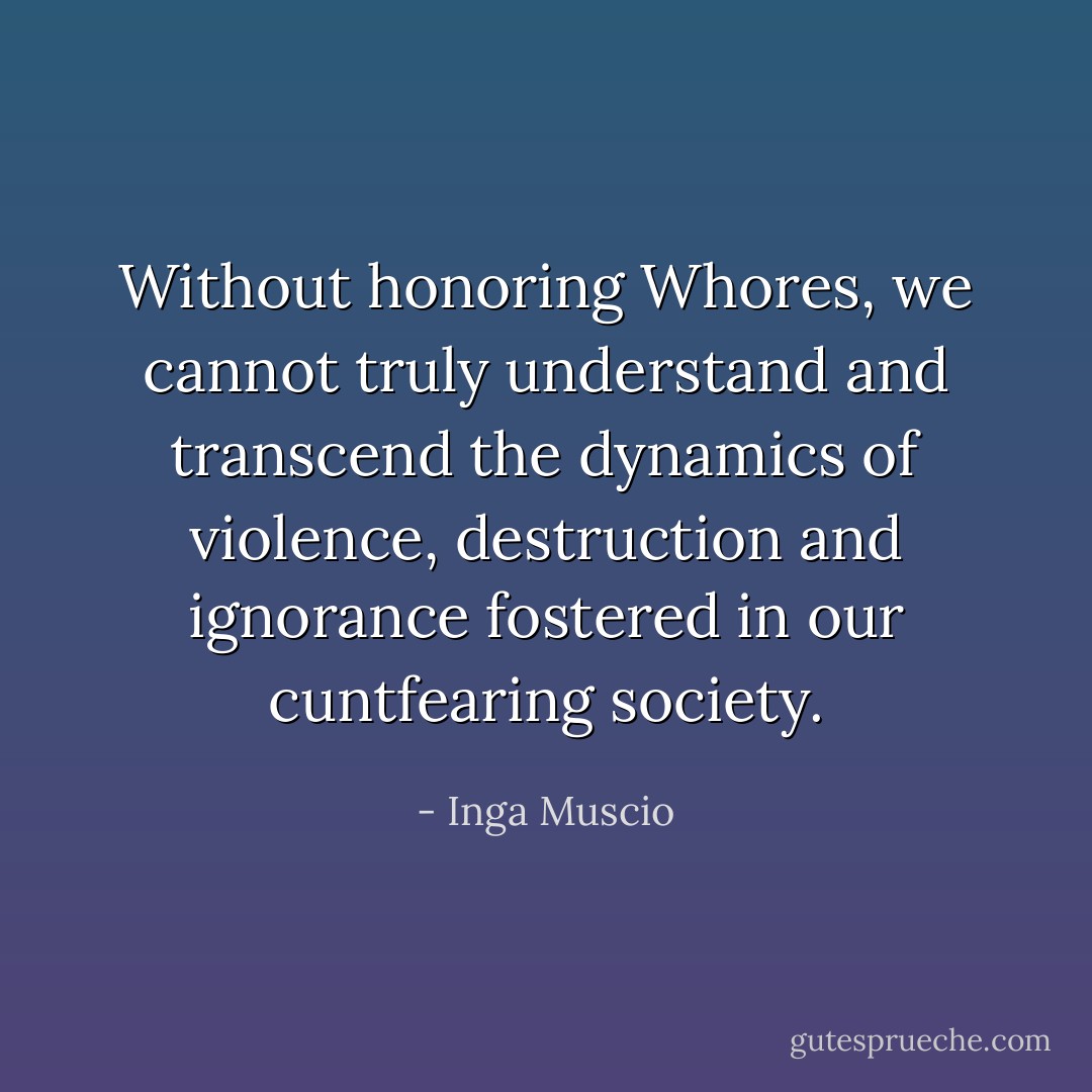 Without honoring Whores, we cannot truly understand and transcend the dynamics of violence, destruction and ignorance fostered in our cuntfearing society. - Inga Muscio
