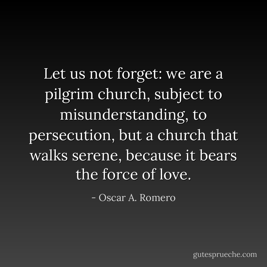 Let us not forget: we are a pilgrim church, subject to misunderstanding, to persecution, but a church that walks serene, because it bears the force of love. - Oscar A. Romero