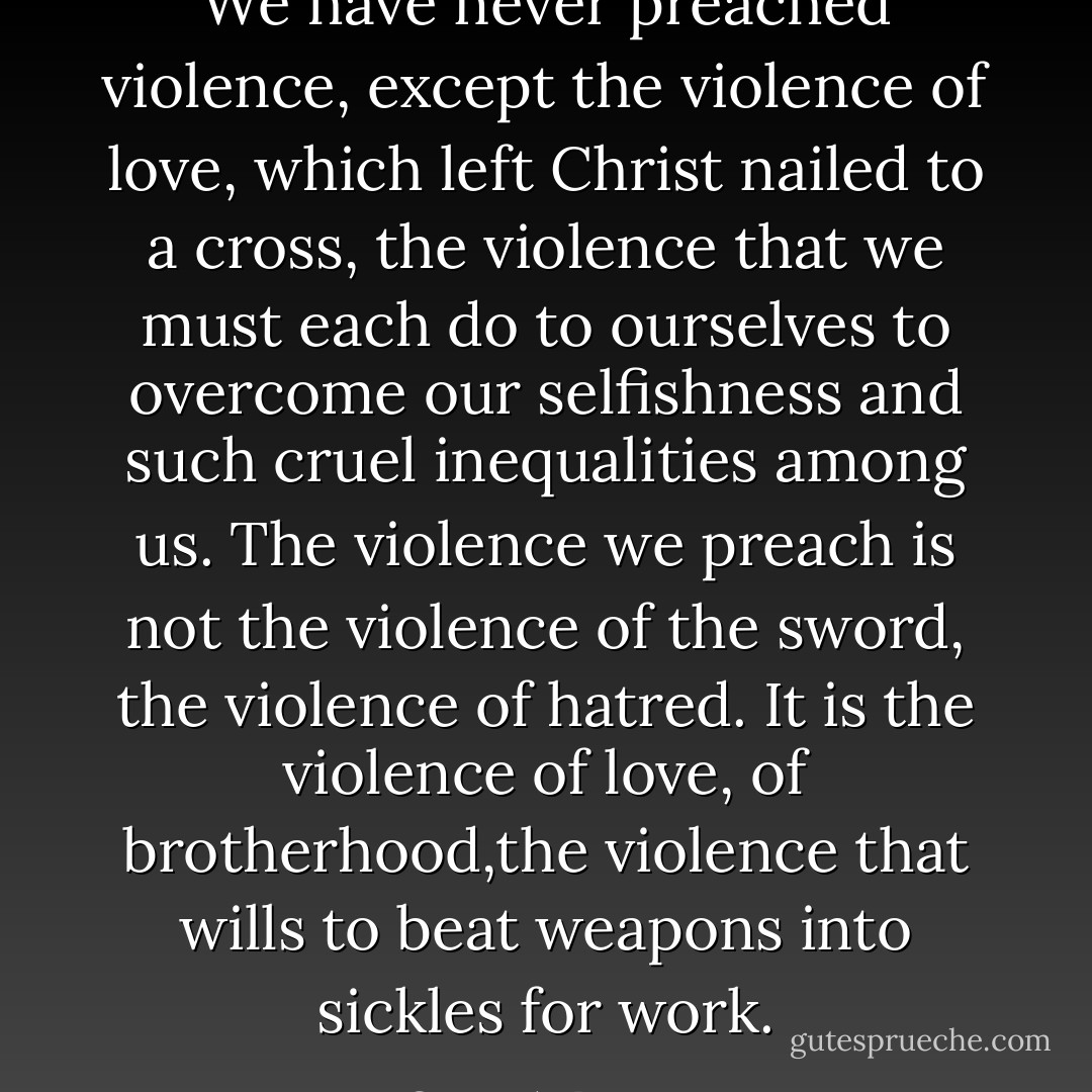 We have never preached violence, except the violence of love, which left Christ nailed to a cross, the violence that we must each do to ourselves to overcome our selfishness and such cruel inequalities among us. The violence we preach is not the violence of the sword, the violence of hatred. It is the violence of love, of brotherhood,the violence that wills to beat weapons into sickles for work. - Oscar A. Romero