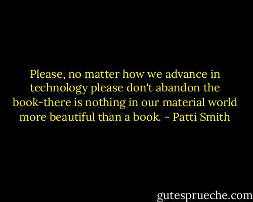 Please, no matter how we advance in technology please don't abandon the book-there is nothing in our material world more beautiful than a book. - Patti Smith