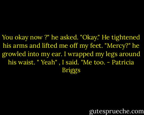 You okay now ?" he asked.<br />"Okay."<br />He tightened his arms and lifted me off my feet. "Mercy?" he growled into my ear. I wrapped my legs around his waist. " Yeah" , I said. "Me too. - Patricia Briggs