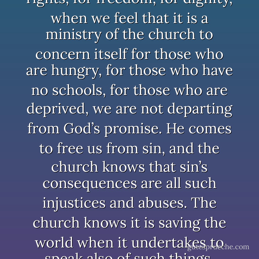 When we struggle for human rights, for freedom, for dignity, when we feel that it is a ministry of the church to concern itself for those who are hungry, for those who have no schools, for those who are deprived, we are not departing from God’s promise. He comes to free us from sin, and the church knows that sin’s consequences are all such injustices and abuses. The church knows it is saving the world when it undertakes to speak also of such things. - Oscar A. Romero