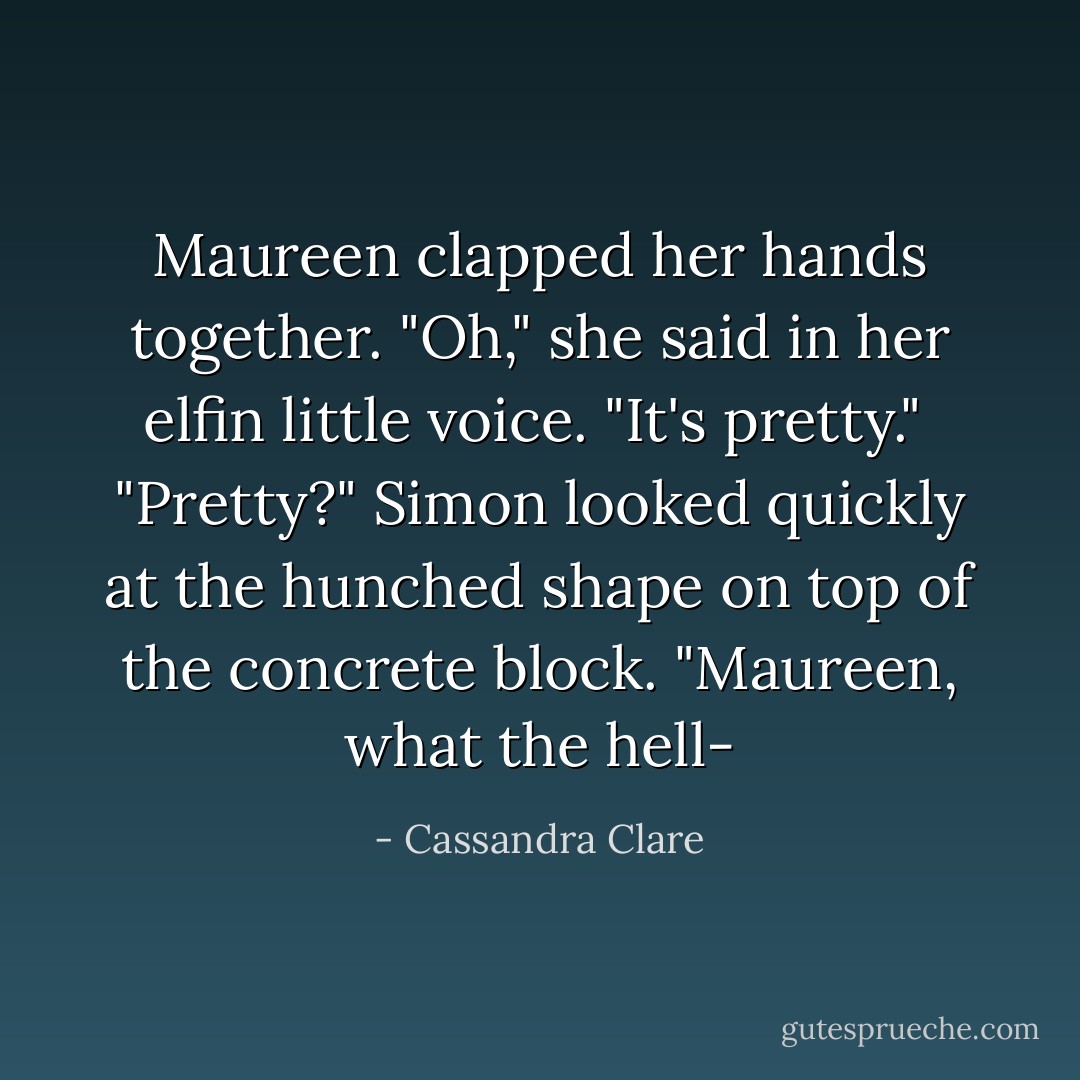 Maureen clapped her hands together. "Oh," she said in her elfin little voice. "It's pretty." <br />"Pretty?" Simon looked quickly at the hunched shape on top of the concrete block. "Maureen, what the hell- - Cassandra Clare