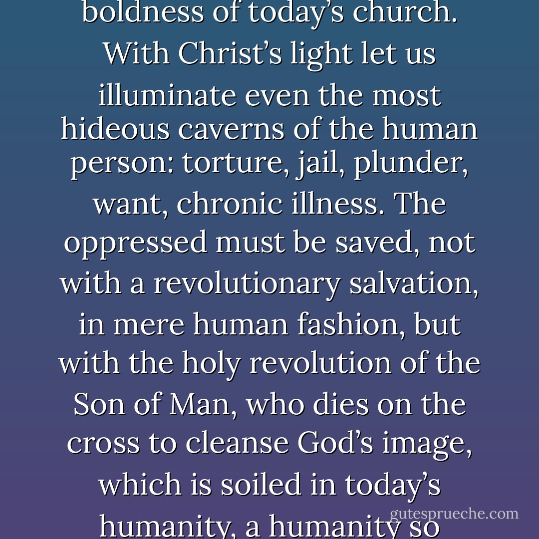 Let us be today’s Christians. Let us not take fright at the boldness of today’s church. With Christ’s light let us illuminate even the most hideous caverns of the human person: torture, jail, plunder, want, chronic illness. The oppressed must be saved, not with a revolutionary salvation, in mere human fashion, but with the holy revolution of the Son of Man, who dies on the cross to cleanse God’s image, which is soiled in today’s humanity, a humanity so enslaved, so selfish, so sinful. - Oscar A. Romero