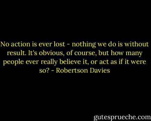 No action is ever lost - nothing we do is without result. It's obvious, of course, but how many people ever really believe it, or act as if it were so? - Robertson Davies