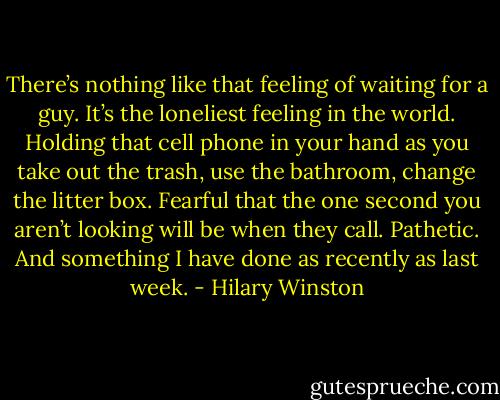 There’s nothing like that feeling of waiting for a guy. It’s the loneliest feeling in the world. Holding that cell phone in your hand as you take out the trash, use the bathroom, change the litter box. Fearful that the one second you aren’t looking will be when they call. Pathetic. And something I have done as recently as last week. - Hilary Winston