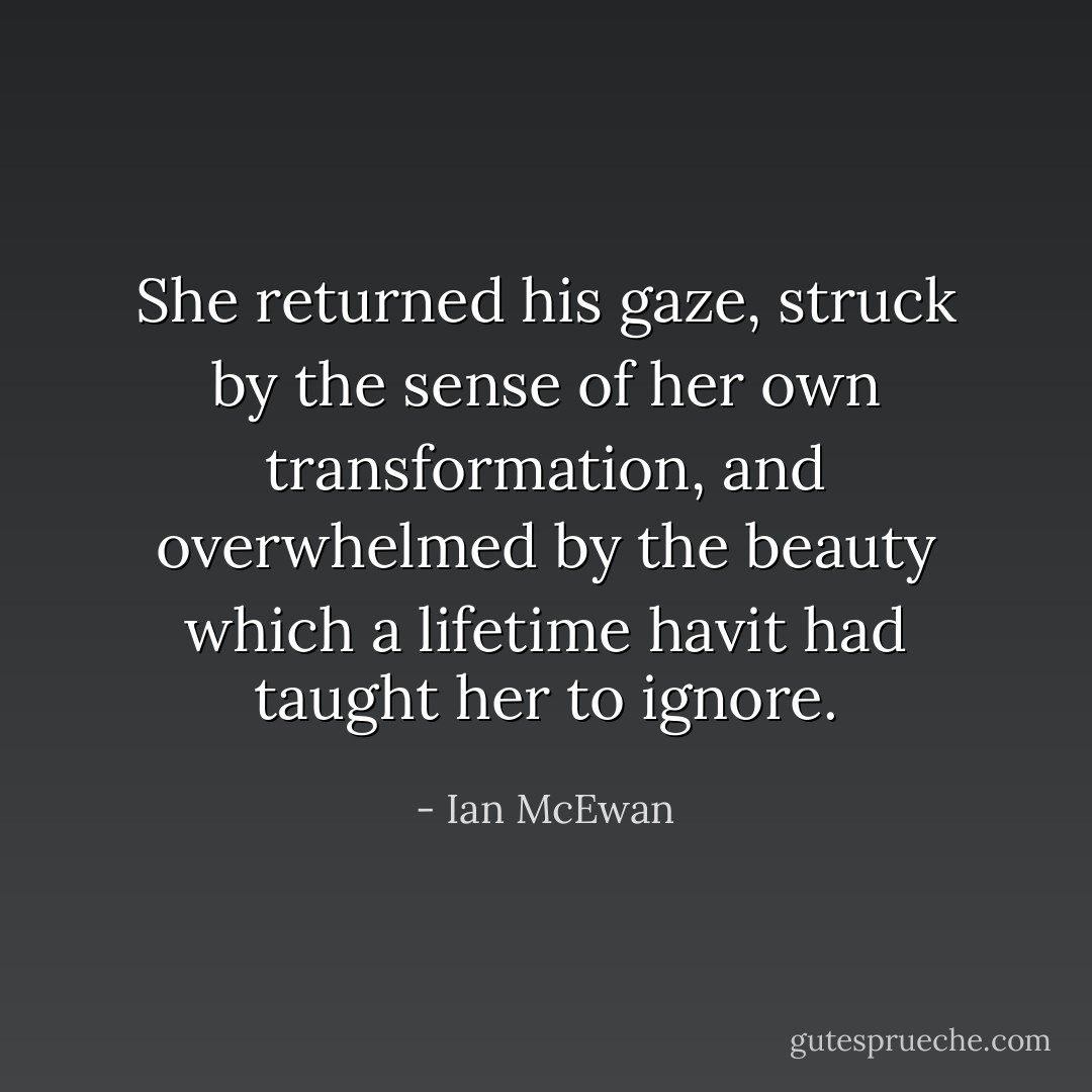 She returned his gaze, struck by the sense of her own transformation, and overwhelmed by the beauty which a lifetime havit had taught her to ignore. - Ian McEwan