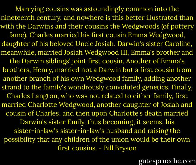 Marrying cousins was astoundingly common into the nineteenth century, and nowhere is this better illustrated than with the Darwins and their cousins the Wedgwoods (of pottery fame). Charles married his first cousin Emma Wedgwood, daughter of his beloved Uncle Josiah. Darwin's sister Caroline, meanwhile, married Josiah Wedgwood III, Emma's brother and the Darwin siblings' joint first cousin. Another of Emma's brothers, Henry, married not a Darwin but a first cousin from another branch of his own Wedgwood family, adding another strand to the family's wondrously convoluted genetics. Finally, Charles Langton, who was not related to either family, first married Charlotte Wedgwood, another daughter of Josiah and cousin of Charles, and then upon Charlotte's death married Darwin's sister Emily, thus becoming, it seems, his sister-in-law's sister-in-law's husband and raising the possibility that any children of the union would be their own first cousins. - Bill Bryson