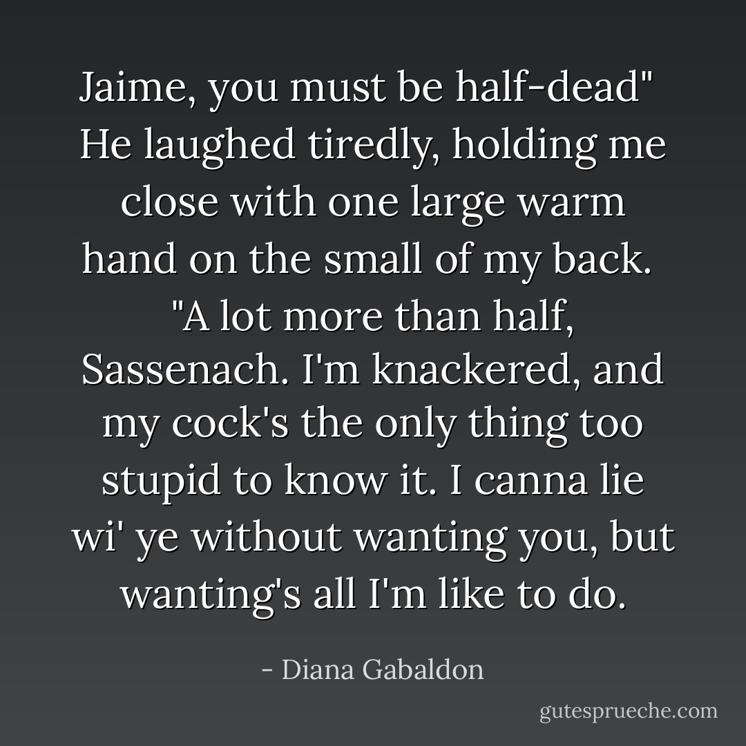 Jaime, you must be half-dead"<br /><br />He laughed tiredly, holding me close with one large warm hand on the small of my back.<br /><br />"A lot more than half, Sassenach. I'm knackered, and my cock's the only thing too stupid to know it. I canna lie wi' ye without wanting you, but wanting's all I'm like to do. - Diana Gabaldon
