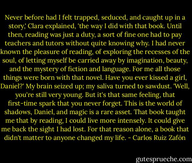 Never before had I felt trapped, seduced, and caught up in a story,' Clara explained, 'the way I did with that book. Until then, reading was just a duty, a sort of fine one had to pay teachers and tutors without quite knowing why. I had never known the pleasure of reading, of exploring the recesses of the soul, of letting myself be carried away by imagination, beauty, and the mystery of fiction and language. For me all those things were born with that novel. Have you ever kissed a girl, Daniel?'<br />My brain seized up; my saliva turned to sawdust.<br />'Well, you're still very young. But it's that same feeling, that first-time spark that you never forget. This is the world of shadows, Daniel, and magic is a rare asset. That book taught me that by reading, I could live more intensely. It could give me back the sight I had lost. For that reason alone, a book that didn't matter to anyone changed my life. - Carlos Ruiz Zafón