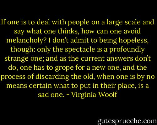 If one is to deal with people on a large scale and say what one thinks, how can one avoid melancholy? I don’t admit to being hopeless, though: only the spectacle is a profoundly strange one; and as the current answers don’t do, one has to grope for a new one, and the process of discarding the old, when one is by no means certain what to put in their place, is a sad one. - Virginia Woolf