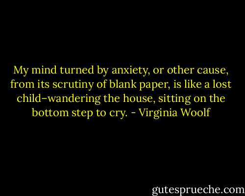 My mind turned by anxiety, or other cause, from its scrutiny of blank paper, is like a lost child–wandering the house, sitting on the bottom step to cry. - Virginia Woolf
