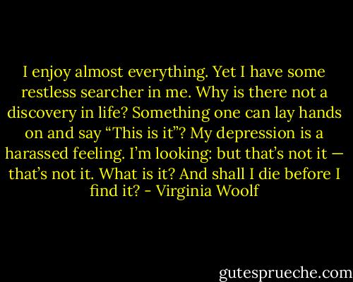 I enjoy almost everything. Yet I have some restless searcher in me. Why is there not a discovery in life? Something one can lay hands on and say “This is it”? My depression is a harassed feeling. I’m looking: but that’s not it — that’s not it. What is it? And shall I die before I find it? - Virginia Woolf