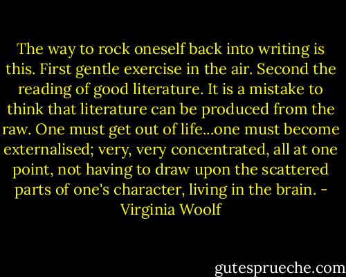 The way to rock oneself back into writing is this. First gentle exercise in the air. Second the reading of good literature. It is a mistake to think that literature can be produced from the raw. One must get out of life...one must become externalised; very, very concentrated, all at one point, not having to draw upon the scattered parts of one's character, living in the brain. - Virginia Woolf