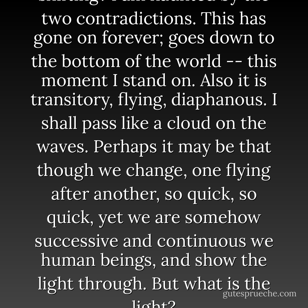 Now is life very solid or very shifting? I am haunted by the two contradictions. This has gone on forever; goes down to the bottom of the world -- this moment I stand on. Also it is transitory, flying, diaphanous. I shall pass like a cloud on the waves. Perhaps it may be that though we change, one flying after another, so quick, so quick, yet we are somehow successive and continuous we human beings, and show the light through. But what is the light? - Virginia Woolf