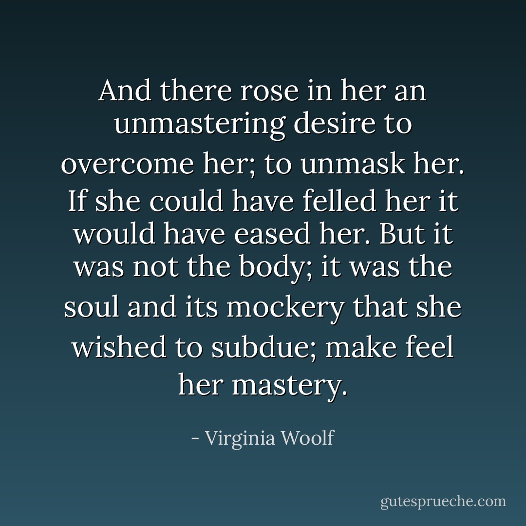 And there rose in her an unmastering desire to overcome her; to unmask her. If she could have felled her it would have eased her. But it was not the body; it was the soul and its mockery that she wished to subdue; make feel her mastery. - Virginia Woolf