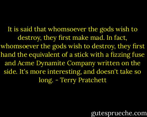 It is said that whomsoever the gods wish to destroy, they first make mad. In fact, whomsoever the gods wish to destroy, they first hand the equivalent of a stick with a fizzing fuse and Acme Dynamite Company written on the side. It's more interesting, and doesn't take so long. - Terry Pratchett