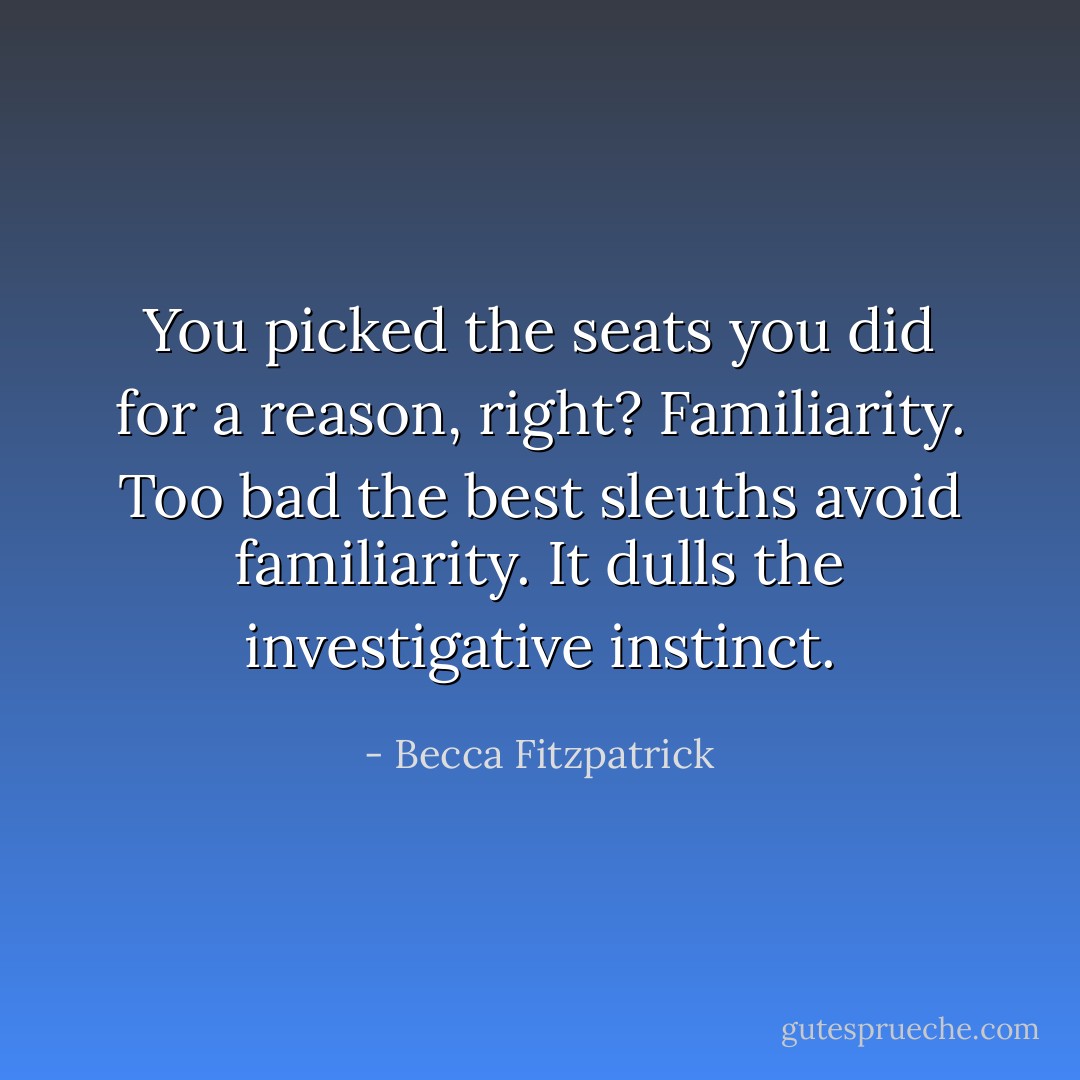 You picked the seats you did for a reason, right? Familiarity. Too bad the best sleuths avoid familiarity. It dulls the investigative instinct. - Becca Fitzpatrick