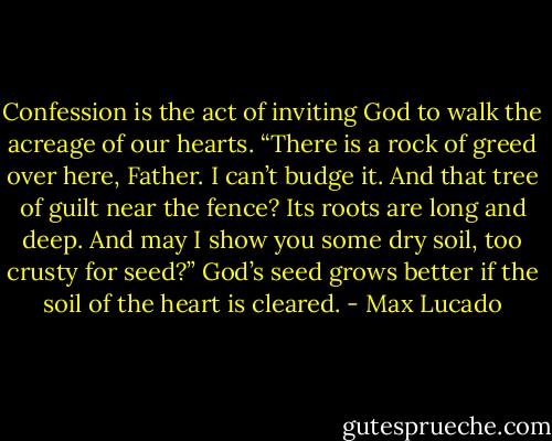 Confession is the act of inviting God to walk the acreage of our hearts. “There is a rock of greed over here, Father. I can’t budge it. And that tree of guilt near the fence? Its roots are long and deep. And may I show you some dry soil, too crusty for seed?” God’s seed grows better if the soil of the heart is cleared. - Max Lucado
