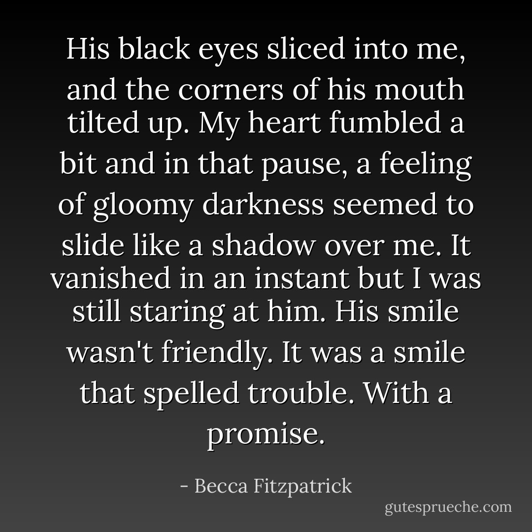 His black eyes sliced into me, and the corners of his mouth tilted up. My heart fumbled a bit and in that pause, a feeling of gloomy darkness seemed to slide like a shadow over me. It vanished in an instant but I was still staring at him. His smile wasn't friendly. It was a smile that spelled trouble. With a promise. - Becca Fitzpatrick