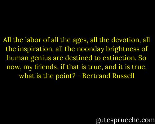 All the labor of all the ages, all the devotion, all the inspiration, all the noonday brightness of human genius are destined to extinction. So now, my friends, if that is true, and it is true, what is the point? - Bertrand Russell