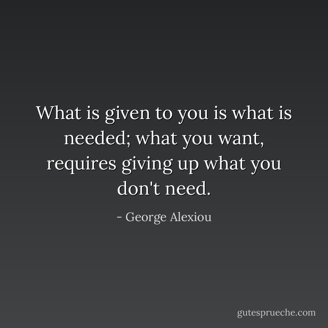 What is given to you is what is needed; what you want, requires giving up what you don't need. - George Alexiou