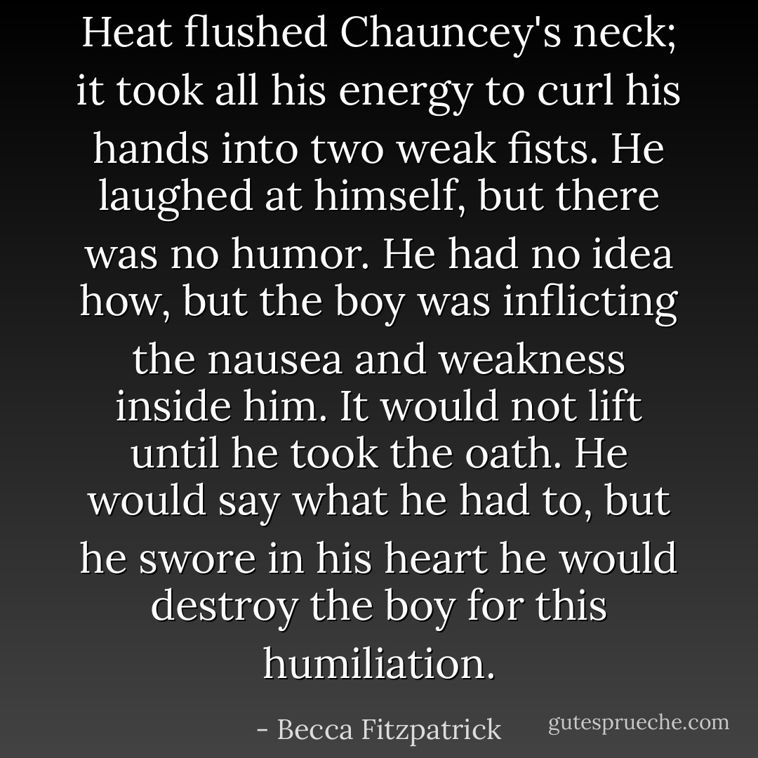 Heat flushed Chauncey's neck; it took all his energy to curl his hands into two weak fists. He laughed at himself, but there was no humor. He had no idea how, but the boy was inflicting the nausea and weakness inside him. It would not lift until he took the oath. He would say what he had to, but he swore in his heart he would destroy the boy for this humiliation. - Becca Fitzpatrick