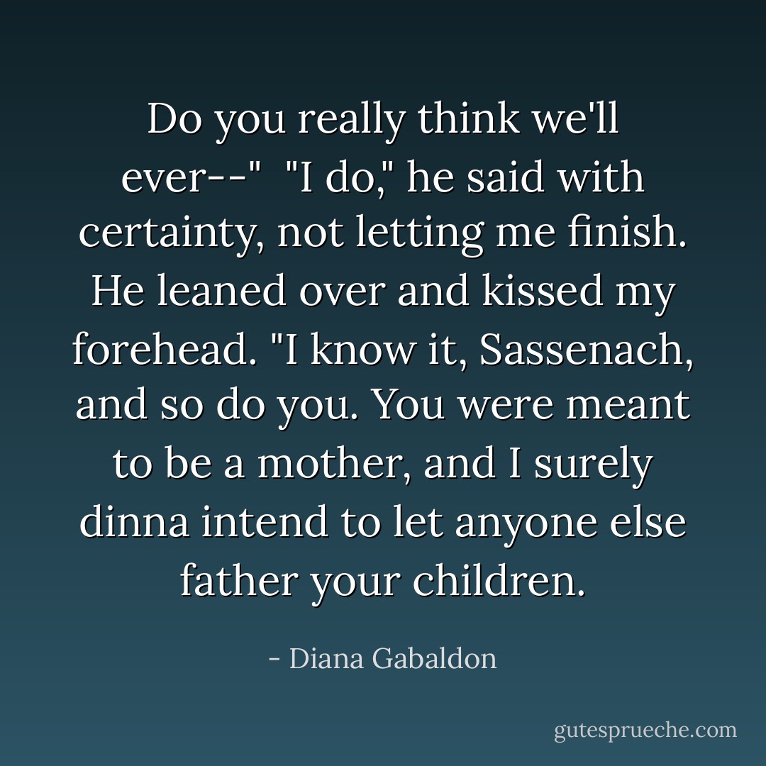 Do you really think we'll ever--"<br /><br />"I do," he said with certainty, not letting me finish. He leaned over and kissed my forehead. "I know it, Sassenach, and so do you. You were meant to be a mother, and I surely dinna intend to let anyone else father your children. - Diana Gabaldon