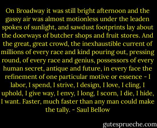 On Broadway it was still bright afternoon and the gassy air was almost motionless under the leaden spokes of sunlight, and sawdust footprints lay about the doorways of butcher shops and fruit stores. And the great, great crowd, the inexhaustible current of millions of every race and kind pouring out, pressing round, of every race and genius, possessors of every human secret, antique and future, in every face the refinement of one particular motive or essence - I labor, I spend, I strive, I design, I love, I cling, I uphold, I give way, I envy, I long, I scorn, I die, I hide, I want. Faster, much faster than any man could make the tally. - Saul Bellow