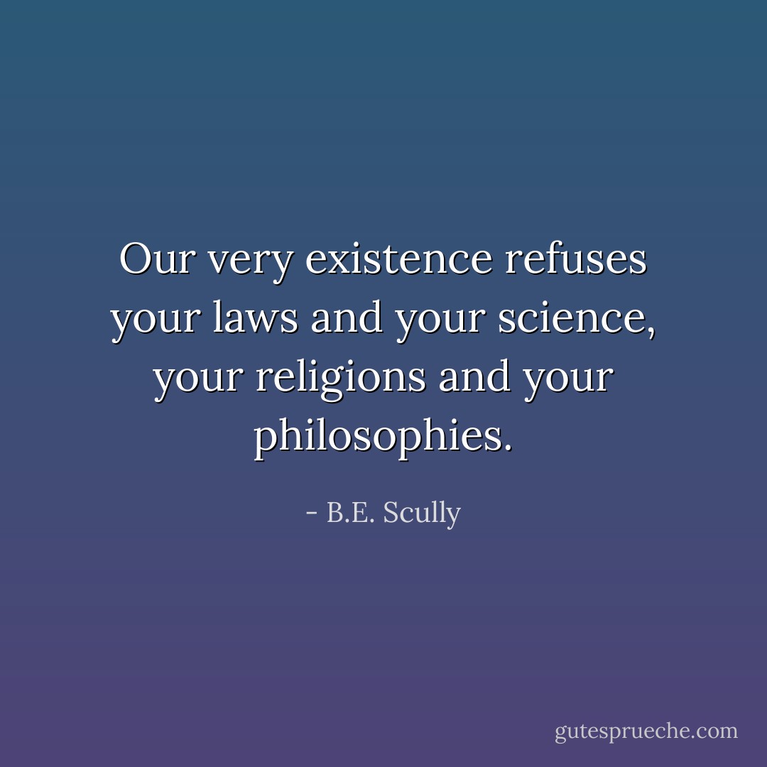 Our very existence refuses your laws and<br />your science, your religions and your<br />philosophies. - B.E. Scully