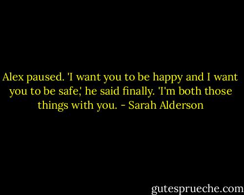 Alex paused. 'I want you to be happy and I want you to be safe,' he said finally.<br />'I'm both those things with you. - Sarah Alderson