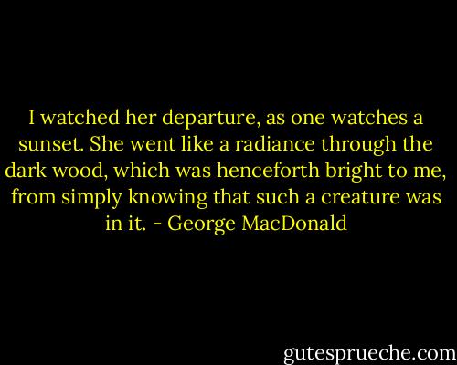 I watched her departure, as one watches a sunset. She went like a radiance through the dark wood, which was henceforth bright to me, from simply knowing that such a creature was in it. - George MacDonald